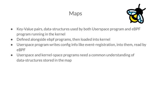 Maps
● Key-Value pairs, data-structures used by both Userspace program and eBPF
program running in the kernel
● Deﬁned alongside ebpf programs, then loaded into kernel
● Userspace program writes conﬁg info like event-registration, into them, read by
eBPF
● Userspace and kernel-space programs need a common understanding of
data-structures stored in the map
