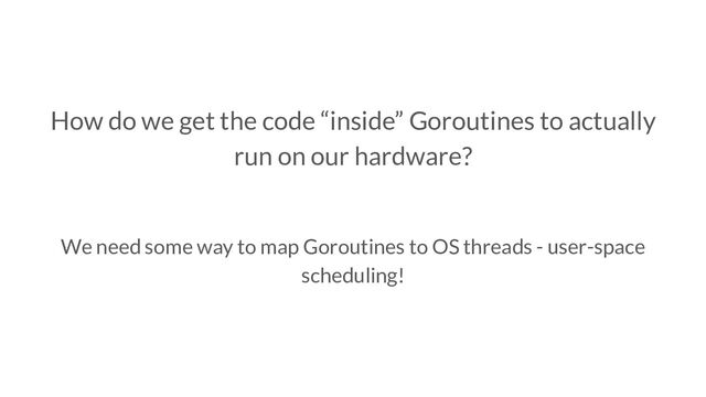How do we get the code “inside” Goroutines to actually
run on our hardware?
We need some way to map Goroutines to OS threads - user-space
scheduling!
