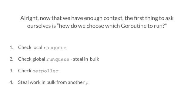 Alright, now that we have enough context, the ﬁrst thing to ask
ourselves is “how do we choose which Goroutine to run?”
1. Check local runqueue
2. Check global runqueue - steal in bulk
3. Check netpoller
4. Steal work in bulk from another p
