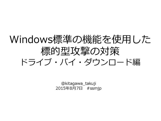 Windows標準の機能を使用した
標的型攻撃の対策
ドライブ・バイ・ダウンロード編
@kitagawa_takuji
2015年8月7日 #ssmjp
