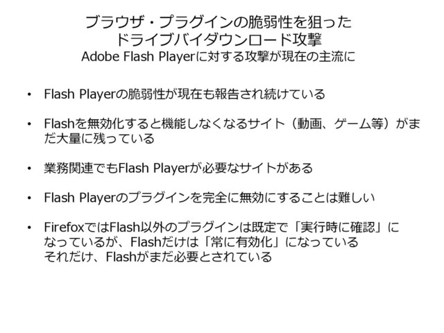 • Flash Playerの脆弱性が現在も報告され続けている
• Flashを無効化すると機能しなくなるサイト（動画、ゲーム等）がま
だ大量に残っている
• 業務関連でもFlash Playerが必要なサイトがある
• Flash Playerのプラグインを完全に無効にすることは難しい
• FirefoxではFlash以外のプラグインは既定で「実行時に確認」に
なっているが、Flashだけは「常に有効化」になっている
それだけ、Flashがまだ必要とされている
ブラウザ・プラグインの脆弱性を狙った
ドライブバイダウンロード攻撃
Adobe Flash Playerに対する攻撃が現在の主流に
