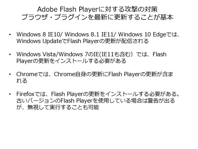 Adobe Flash Playerに対する攻撃の対策
ブラウザ・プラグインを最新に更新することが基本
• Windows 8 IE10/ Windows 8.1 IE11/ Windows 10 Edgeでは、
Windows UpdateでFlash Playerの更新が配信される
• Windows Vista/Windows 7のIE(IE11も含む）では、Flash
Playerの更新をインストールする必要がある
• Chromeでは、Chrome自身の更新にFlash Playerの更新が含ま
れる
• Firefoxでは、Flash Playerの更新をインストールする必要がある。
古いバージョンのFlash Playerを使用している場合は警告が出る
が、無視して実行することも可能
