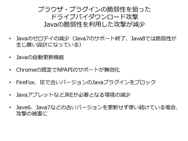 ブラウザ・プラグインの脆弱性を狙った
ドライブバイダウンロード攻撃
Javaの脆弱性を利用した攻撃が減少
• Javaのゼロデイの減少（Java7のサポート終了、Java8では脆弱性が
生じ難い設計になっている）
• Javaの自動更新機能
• Chromeの既定でNPAPIのサポートが無効化
• FireFox、IEで古いバージョンのJavaプラグインをブロック
• JavaアプレットなどJREが必要となる環境の減少
• Jave6、Java7などの古いバージョンを更新せず使い続けている場合、
攻撃の被害に
