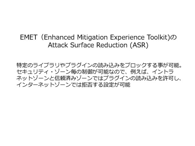 EMET（Enhanced Mitigation Experience Toolkit)の
Attack Surface Reduction (ASR)
特定のライブラリやプラグインの読み込みをブロックする事が可能。
セキュリティ・ゾーン毎の制御が可能なので、例えば、イントラ
ネットゾーンと信頼済みゾーンではプラグインの読み込みを許可し、
インターネットゾーンでは拒否する設定が可能
