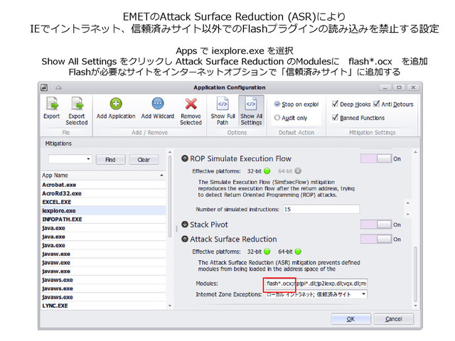 EMETのAttack Surface Reduction (ASR)により
IEでイントラネット、信頼済みサイト以外でのFlashプラグインの読み込みを禁止する設定
Apps で iexplore.exe を選択
Show All Settings をクリックし Attack Surface Reduction のModulesに flash*.ocx を追加
Flashが必要なサイトをインターネットオプションで「信頼済みサイト」に追加する
