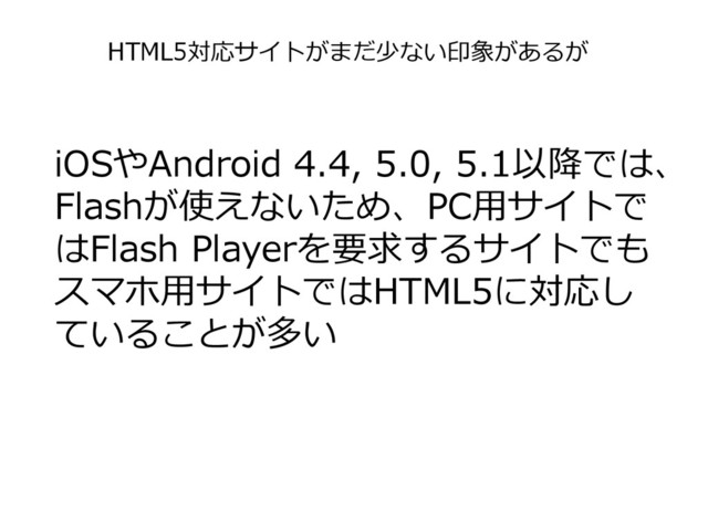 iOSやAndroid 4.4, 5.0, 5.1以降では、
Flashが使えないため、PC用サイトで
はFlash Playerを要求するサイトでも
スマホ用サイトではHTML5に対応し
ていることが多い
HTML5対応サイトがまだ少ない印象があるが
