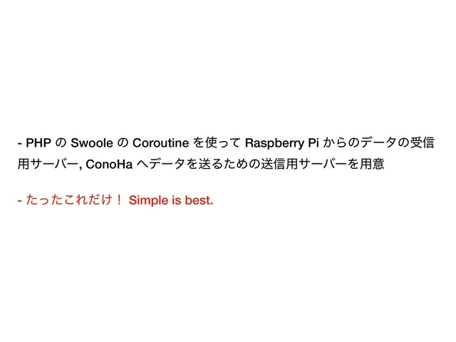 - PHP ͷ Swoole ͷ Coroutine Λ࢖ͬͯ Raspberry Pi ͔Βͷσʔλͷड৴
༻αʔόʔ, ConoHa ΁σʔλΛૹΔͨΊͷૹ৴༻αʔόʔΛ༻ҙ
- ͨͬͨ͜Ε͚ͩʂ Simple is best.
