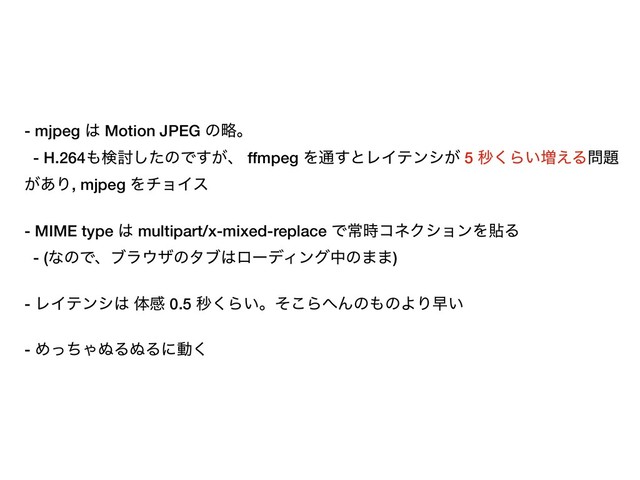 - mjpeg ͸ Motion JPEG ͷུɻ
- H.264΋ݕ౼ͨ͠ͷͰ͕͢ɺ ffmpeg Λ௨͢ͱϨΠςϯγ͕ 5 ඵ͘Β͍૿͑Δ໰୊
͕͋Γ, mjpeg ΛνϣΠε
- MIME type ͸ multipart/x-mixed-replace Ͱৗ࣌ίωΫγϣϯΛషΔ
- (ͳͷͰɺϒϥ΢βͷλϒ͸ϩʔσΟϯάதͷ··)
- ϨΠςϯγ͸ ମײ 0.5 ඵ͘Β͍ɻͦ͜Β΁Μͷ΋ͷΑΓૣ͍
- ΊͬͪΌ͵Δ͵Δʹಈ͘
