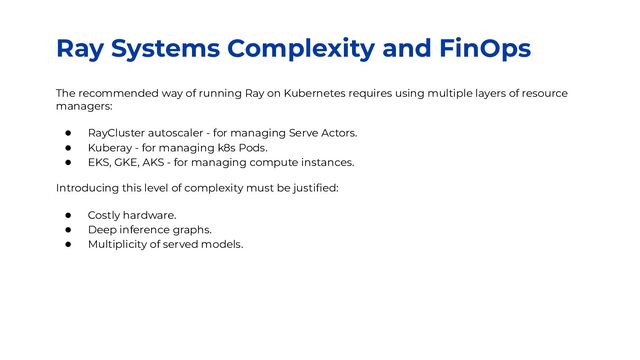 Ray Systems Complexity and FinOps
The recommended way of running Ray on Kubernetes requires using multiple layers of resource
managers:
● RayCluster autoscaler - for managing Serve Actors.
● Kuberay - for managing k8s Pods.
● EKS, GKE, AKS - for managing compute instances.
Introducing this level of complexity must be justiﬁed:
● Costly hardware.
● Deep inference graphs.
● Multiplicity of served models.
