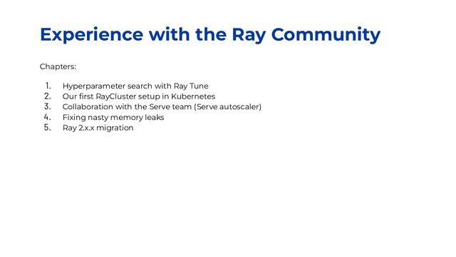 Experience with the Ray Community
Chapters:
1. Hyperparameter search with Ray Tune
2. Our ﬁrst RayCluster setup in Kubernetes
3. Collaboration with the Serve team (Serve autoscaler)
4. Fixing nasty memory leaks
5. Ray 2.x.x migration

