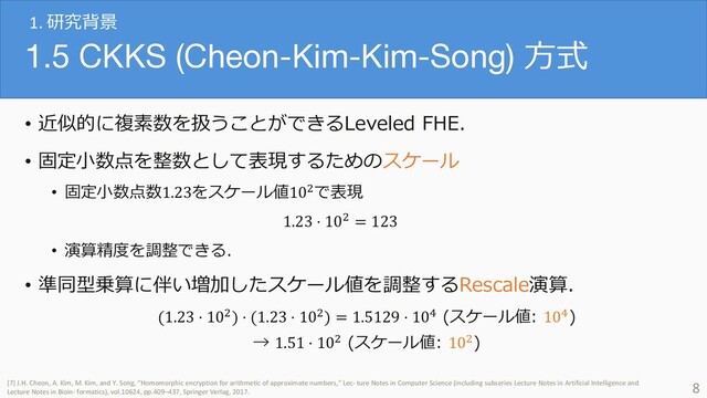 1.5 CKKS (Cheon-Kim-Kim-Song) ⽅式
• 近似的に複素数を扱うことができるLeveled FHE．
• 固定⼩数点を整数として表現するためのスケール
• 固定⼩数点数1.23をスケール値10!で表現
1.23 ⋅ 10! = 123
• 演算精度を調整できる．
• 準同型乗算に伴い増加したスケール値を調整するRescale演算．
(1.23 ⋅ 10!) ⋅ (1.23 ⋅ 10!) = 1.5129 ⋅ 10" (スケール値: 10")
→ 1.51 ⋅ 10! (スケール値: 10!)
8
[7] J.H. Cheon, A. Kim, M. Kim, and Y. Song, “Homomorphic encryption for arithmetic of approximate numbers,” Lec- ture Notes in Computer Science (including subseries Lecture Notes in Artificial Intelligence and
Lecture Notes in Bioin- formatics), vol.10624, pp.409–437, Springer Verlag, 2017.
1. 研究背景
