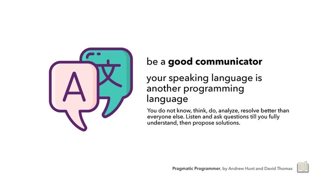 be a good communicator


your speaking language is
another programming
language
You do not know, think, do, analyze, resolve better than
everyone else. Listen and ask questions till you fully
understand, then propose solutions.
Pragmatic Programmer, by Andrew Hunt and David Thomas
