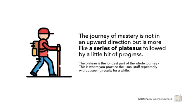 The journey of mastery is not in
an upward direction but is more
like a series of plateaus followed
by a little bit of progress.
The plateau is the longest part of the whole journey -
This is where you practice the usual stuff repeatedly
without seeing results for a while.
Mastery, by George Leonard
