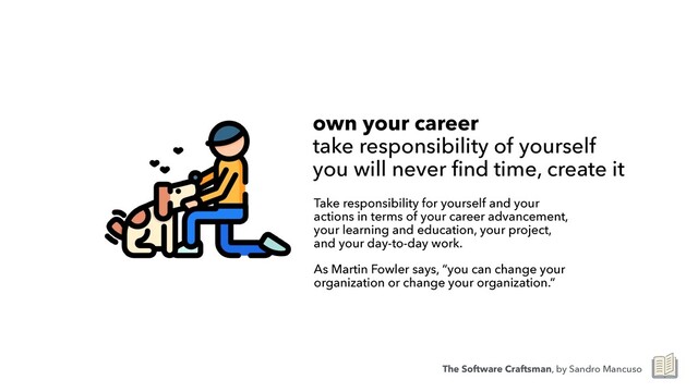 own your career
 
take responsibility of yourself
 
you will never find time, create it
Take responsibility for yourself and your
actions in terms of your career advancement,
your learning and education, your project,
and your day-to-day work.


As Martin Fowler says, “you can change your
organization or change your organization.”
The Software Craftsman, by Sandro Mancuso
