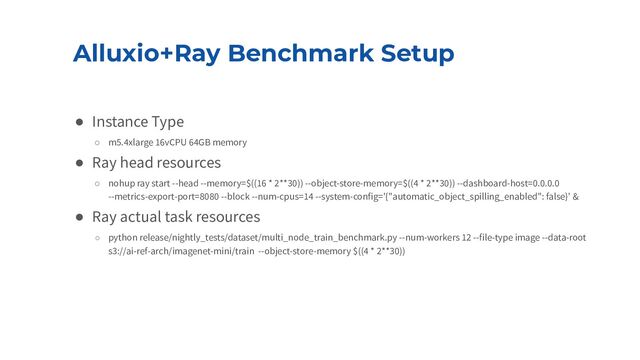Alluxio+Ray Benchmark Setup
● Instance Type
○ m5.4xlarge 16vCPU 64GB memory
● Ray head resources
○ nohup ray start --head --memory=$((16 * 2**30)) --object-store-memory=$((4 * 2**30)) --dashboard-host=0.0.0.0
--metrics-export-port=8080 --block --num-cpus=14 --system-config='{"automatic_object_spilling_enabled": false}' &
● Ray actual task resources
○ python release/nightly_tests/dataset/multi_node_train_benchmark.py --num-workers 12 --file-type image --data-root
s3://ai-ref-arch/imagenet-mini/train --object-store-memory $((4 * 2**30))
