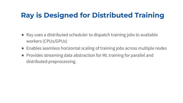 Ray is Designed for Distributed Training
● Ray uses a distributed scheduler to dispatch training jobs to available
workers (CPUs/GPUs)
● Enables seamless horizontal scaling of training jobs across multiple nodes
● Provides streaming data abstraction for ML training for parallel and
distributed preprocessing.
