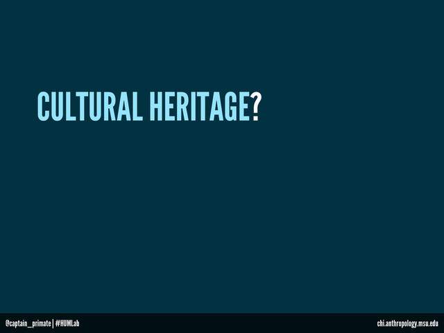 CULTURAL HERITAGE?
@captain_primate | #HUMLab chi.anthropology.msu.edu
