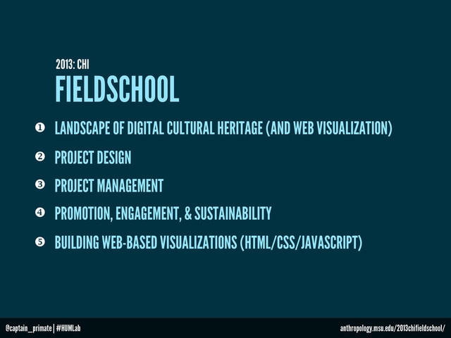 FIELDSCHOOL
2013: CHI
PROJECT MANAGEMENT

 PROJECT DESIGN
PROMOTION, ENGAGEMENT, & SUSTAINABILITY

BUILDING WEB-BASED VISUALIZATIONS (HTML/CSS/JAVASCRIPT)

LANDSCAPE OF DIGITAL CULTURAL HERITAGE (AND WEB VISUALIZATION)

@captain_primate | #HUMLab anthropology.msu.edu/2013chifieldschool/
