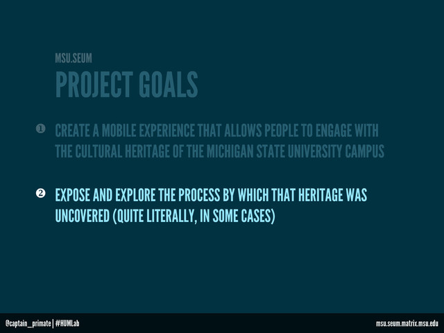 PROJECT GOALS
MSU.SEUM
 EXPOSE AND EXPLORE THE PROCESS BY WHICH THAT HERITAGE WAS
UNCOVERED (QUITE LITERALLY, IN SOME CASES)
CREATE A MOBILE EXPERIENCE THAT ALLOWS PEOPLE TO ENGAGE WITH
THE CULTURAL HERITAGE OF THE MICHIGAN STATE UNIVERSITY CAMPUS

msu.seum.matrix.msu.edu
@captain_primate | #HUMLab
