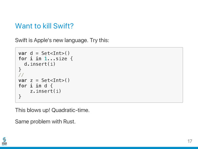 Want to kill Swift?
Swift is Apple's new language. Try this:
v
a
r d = S
e
t
<
I
n
t
>
(
)
f
o
r i i
n 1
.
.
.
s
i
z
e {
d
.
i
n
s
e
r
t
(
i
)
}
/
/
v
a
r z = S
e
t
<
I
n
t
>
(
)
f
o
r i i
n d {
z
.
i
n
s
e
r
t
(
i
)
}
This blows up! Quadratic‑time.
Same problem with Rust.
17
