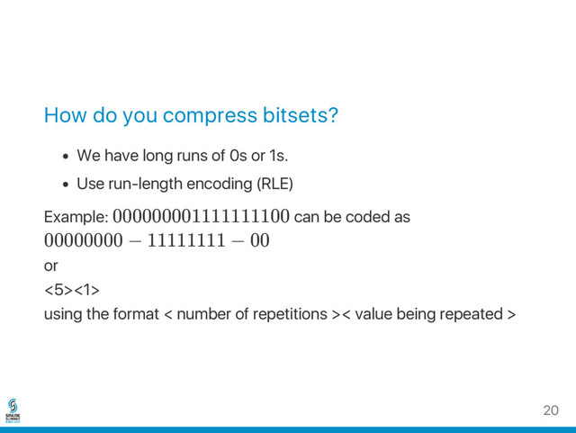 How do you compress bitsets?
We have long runs of 0s or 1s.
Use run‑length encoding (RLE)
Example: 000000001111111100 can be coded as
00000000 − 11111111 − 00
or
<5><1>
using the format < number of repetitions >< value being repeated >
20
