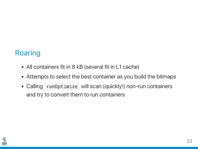 Roaring
All containers fit in 8 kB (several fit in L1 cache)
Attempts to select the best container as you build the bitmaps
Calling r
u
n
O
p
t
i
m
i
z
e will scan (quickly!) non‑run containers
and try to convert them to run containers
23
