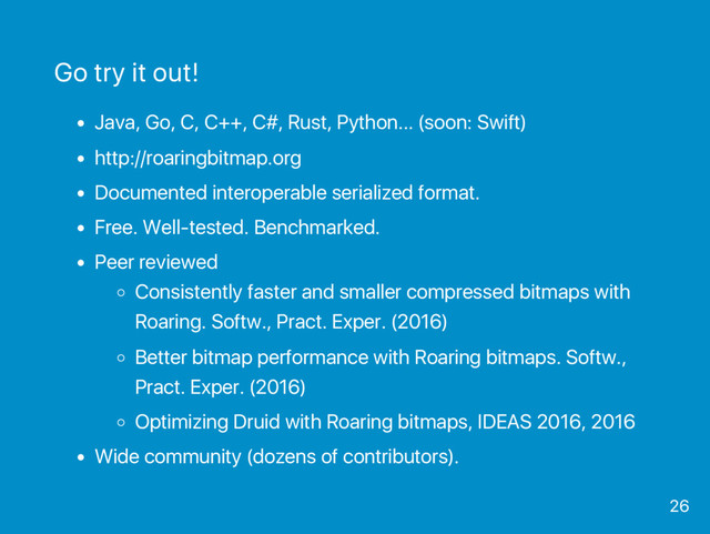 Go try it out!
Java, Go, C, C++, C#, Rust, Python... (soon: Swift)
http://roaringbitmap.org
Documented interoperable serialized format.
Free. Well‑tested. Benchmarked.
Peer reviewed
Consistently faster and smaller compressed bitmaps with
Roaring. Softw., Pract. Exper. (2016)
Better bitmap performance with Roaring bitmaps. Softw.,
Pract. Exper. (2016)
Optimizing Druid with Roaring bitmaps, IDEAS 2016, 2016
Wide community (dozens of contributors).
26

