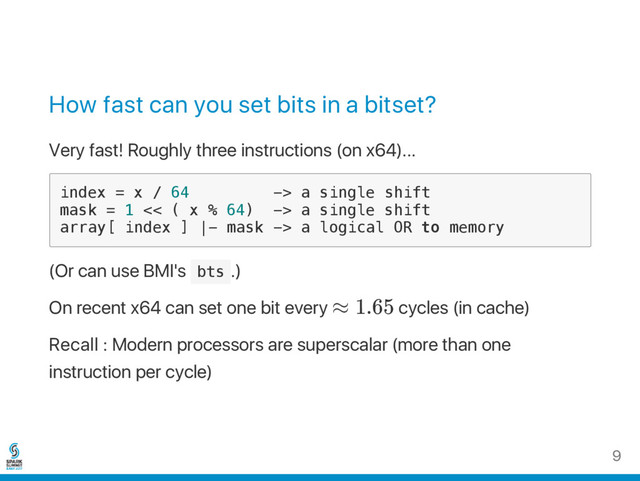 How fast can you set bits in a bitset?
Very fast! Roughly three instructions (on x64)...
i
n
d
e
x = x / 6
4 -
> a s
i
n
g
l
e s
h
i
f
t
m
a
s
k = 1 <
< ( x % 6
4
) -
> a s
i
n
g
l
e s
h
i
f
t
a
r
r
a
y
[ i
n
d
e
x ] |
- m
a
s
k -
> a l
o
g
i
c
a
l O
R t
o m
e
m
o
r
y
(Or can use BMI's b
t
s .)
On recent x64 can set one bit every ≈ 1.65 cycles (in cache)
Recall : Modern processors are superscalar (more than one
instruction per cycle)
9
