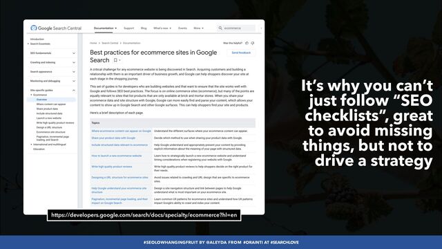 #SEOLOWHANGINGFRUIT BY @ALEYDA FROM #ORAINTI AT #SEARCHLOVE
https://developers.google.com/search/docs/specialty/ecommerce?hl=en
It’s why you can’t
just follow “SEO
checklists”, great
to avoid missing
things, but not to
drive a strategy
