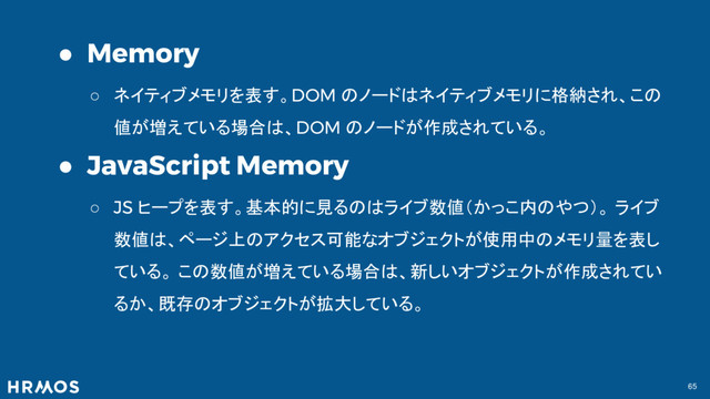 65
● Memory
○ ネイティブメモリを表す。DOM のノードはネイティブメモリに格納され、この
値が増えている場合は、DOM のノードが作成されている。
● JavaScript Memory
○ JS ヒープを表す。基本的に見るのはライブ数値（かっこ内のやつ）。 ライブ
数値は、ページ上のアクセス可能なオブジェクトが使用中のメモリ量を表し
ている。 この数値が増えている場合は、新しいオブジェクトが作成されてい
るか、既存のオブジェクトが拡大している。
