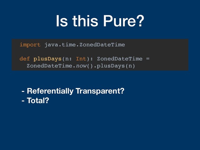 Is this Pure?
import java.time.ZonedDateTime
def plusDays(n: Int): ZonedDateTime =
ZonedDateTime.now().plusDays(n)
- Referentially Transparent?
- Total?
