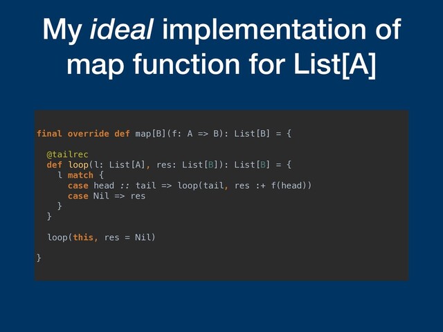 My ideal implementation of
map function for List[A]
final override def map[B](f: A => B): List[B] = {
@tailrec
def loop(l: List[A], res: List[B]): List[B] = {
l match {
case head :: tail => loop(tail, res :+ f(head))
case Nil => res
}
}
loop(this, res = Nil)
}
