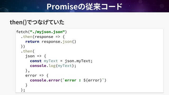 then()
Promise
fetch("./myjson.json")
.then(response => {
return response.json()
})
.then(
json => {
const myText = json.myText;
console.log(myText);
},
error => {
console.error(`error : ${error}`)
}
);

