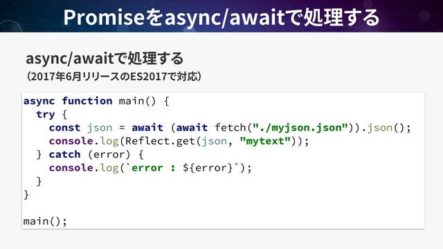 async/await  
2017 6 ES2017
Promise async/await
async function main() {
try {
const json = await (await fetch("./myjson.json")).json();
console.log(Reflect.get(json, "mytext"));
} catch (error) {
console.log(`error : ${error}`);
}
}
main();
