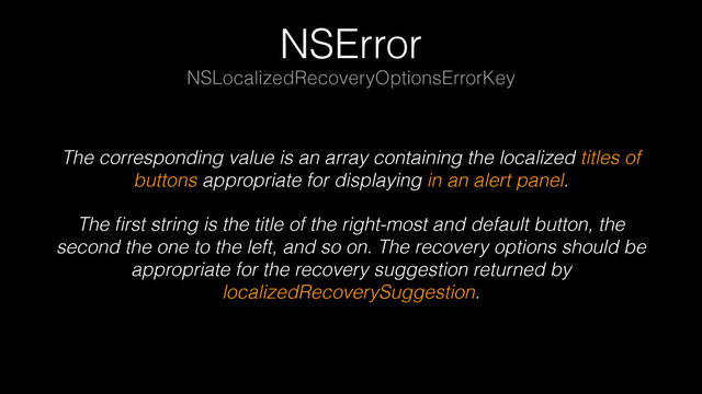 NSError
The corresponding value is an array containing the localized titles of
buttons appropriate for displaying in an alert panel.
The ﬁrst string is the title of the right-most and default button, the
second the one to the left, and so on. The recovery options should be
appropriate for the recovery suggestion returned by
localizedRecoverySuggestion.
NSLocalizedRecoveryOptionsErrorKey
