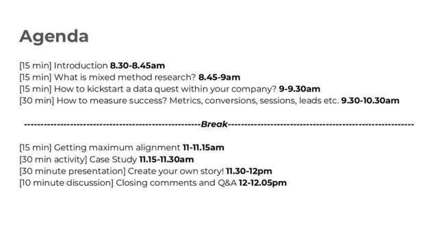 Agenda
[15 min] Introduction 8.30-8.45am
[15 min] What is mixed method research? 8.45-9am
[15 min] How to kickstart a data quest within your company? 9-9.30am
[30 min] How to measure success? Metrics, conversions, sessions, leads etc. 9.30-10.30am
------------------------------------------------------Break---------------------------------------------------------
[15 min] Getting maximum alignment 11-11.15am
[30 min activity] Case Study 11.15-11.30am
[30 minute presentation] Create your own story! 11.30-12pm
[10 minute discussion] Closing comments and Q&A 12-12.05pm
