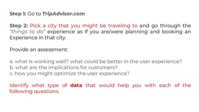 Step 1: Go to TripAdvisor.com
Step 2: Pick a city that you might be traveling to and go through the
“things to do” experience as if you are/were planning and booking an
Experience in that city.
Provide an assessment:
a. what is working well? what could be better in the user experience?
b. what are the implications for customers?
c. how you might optimize the user experience?
Identify what type of data that would help you with each of the
following questions.
