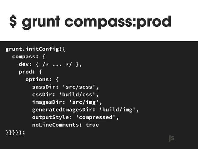 $ grunt compass:prod
MAKEFILE
grunt.initConfig({
compass: {
dev: { /* ... */ },
prod: {
options: {
sassDir: 'src/scss',
cssDir: 'build/css',
imagesDir: 'src/img',
generatedImagesDir: 'build/img',
outputStyle: 'compressed',
noLineComments: true
}}}});
js
