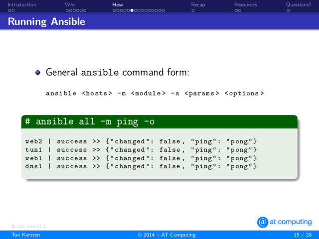 . .
Introduction
. . . . . .
Why
. . . . . . . . . . . . . . .
How
.
Recap
. .
Resources
.
Questions?
Running Ansible
General ansible command form:
ansible  -m  -a  
.
# ansible all -m ping -o
.
.
.
.
.
.
.
.
web2 | success >> {"changed": false , "ping": "pong"}
tun1 | success >> {"changed": false , "ping": "pong"}
web1 | success >> {"changed": false , "ping": "pong"}
dns1 | success >> {"changed": false , "ping": "pong"}
tk-atc-ans-v1.1
Ton Kersten © 2014 – AT Computing 15 / 28
