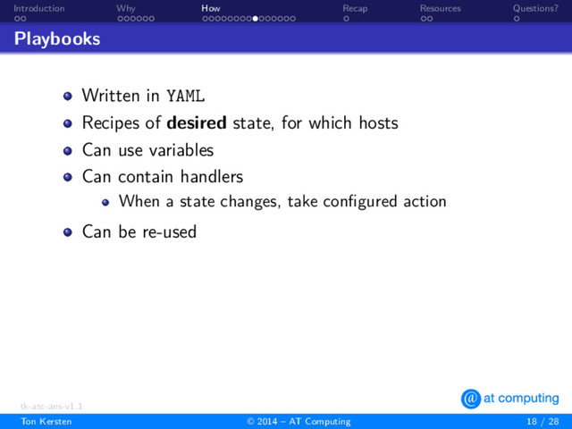. .
Introduction
. . . . . .
Why
. . . . . . . . . . . . . . .
How
.
Recap
. .
Resources
.
Questions?
Playbooks
Written in YAML
Recipes of desired state, for which hosts
Can use variables
Can contain handlers
When a state changes, take conﬁgured action
Can be re-used
tk-atc-ans-v1.1
Ton Kersten © 2014 – AT Computing 18 / 28
