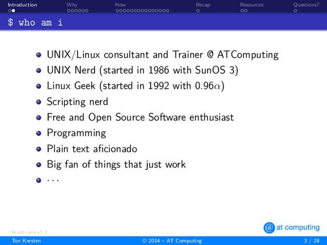. .
Introduction
. . . . . .
Why
. . . . . . . . . . . . . . .
How
.
Recap
. .
Resources
.
Questions?
$ who am i
UNIX/Linux consultant and Trainer @ ATComputing
UNIX Nerd (started in 1986 with SunOS 3)
Linux Geek (started in 1992 with 0.96α)
Scripting nerd
Free and Open Source Software enthusiast
Programming
Plain text aﬁcionado
Big fan of things that just work
· · ·
tk-atc-ans-v1.1
Ton Kersten © 2014 – AT Computing 3 / 28
