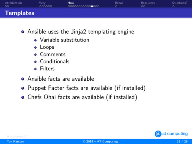 . .
Introduction
. . . . . .
Why
. . . . . . . . . . . . . . .
How
.
Recap
. .
Resources
.
Questions?
Templates
Ansible uses the Jinja2 templating engine
Variable substitution
Loops
Comments
Conditionals
Filters
Ansible facts are available
Puppet Facter facts are available (if installed)
Chefs Ohai facts are available (if installed)
tk-atc-ans-v1.1
Ton Kersten © 2014 – AT Computing 21 / 28
