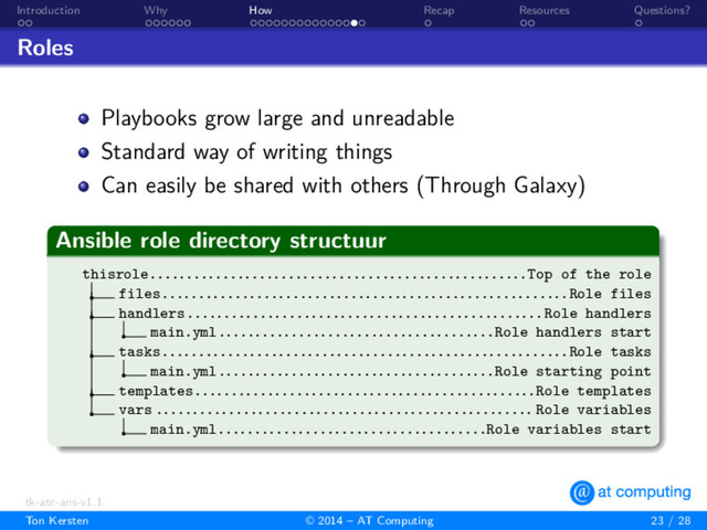 . .
Introduction
. . . . . .
Why
. . . . . . . . . . . . . . .
How
.
Recap
. .
Resources
.
Questions?
Roles
Playbooks grow large and unreadable
Standard way of writing things
Can easily be shared with others (Through Galaxy)
.
Ansible role directory structuur
.
.
.
.
.
.
.
.
thisrole....................................................Top of the role
files........................................................Role files
handlers.................................................Role handlers
main.yml......................................Role handlers start
tasks........................................................Role tasks
main.yml......................................Role starting point
templates...............................................Role templates
vars .................................................... Role variables
main.yml.....................................Role variables start
tk-atc-ans-v1.1
Ton Kersten © 2014 – AT Computing 23 / 28
