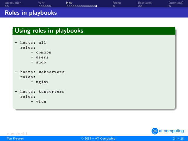 . .
Introduction
. . . . . .
Why
. . . . . . . . . . . . . . .
How
.
Recap
. .
Resources
.
Questions?
Roles in playbooks
.
Using roles in playbooks
.
.
.
.
.
.
.
.
- hosts: all
roles:
- common
- users
- sudo
- hosts: webservers
roles:
- nginx
- hosts: tunservers
roles:
- vtun
tk-atc-ans-v1.1
Ton Kersten © 2014 – AT Computing 24 / 28
