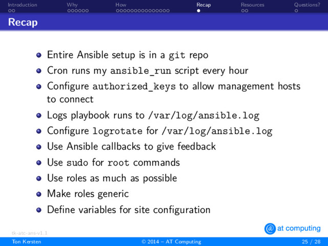 . .
Introduction
. . . . . .
Why
. . . . . . . . . . . . . . .
How
.
Recap
. .
Resources
.
Questions?
Recap
Entire Ansible setup is in a git repo
Cron runs my ansible_run script every hour
Conﬁgure authorized_keys to allow management hosts
to connect
Logs playbook runs to /var/log/ansible.log
Conﬁgure logrotate for /var/log/ansible.log
Use Ansible callbacks to give feedback
Use sudo for root commands
Use roles as much as possible
Make roles generic
Deﬁne variables for site conﬁguration
tk-atc-ans-v1.1
Ton Kersten © 2014 – AT Computing 25 / 28
