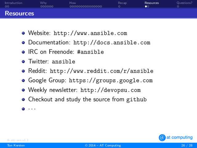 . .
Introduction
. . . . . .
Why
. . . . . . . . . . . . . . .
How
.
Recap
. .
Resources
.
Questions?
Resources
Website: http://www.ansible.com
Documentation: http://docs.ansible.com
IRC on Freenode: #ansible
Twitter: ansible
Reddit: http://www.reddit.com/r/ansible
Google Group: https://groups.google.com
Weekly newsletter: http://devopsu.com
Checkout and study the source from github
· · ·
tk-atc-ans-v1.1
Ton Kersten © 2014 – AT Computing 26 / 28
