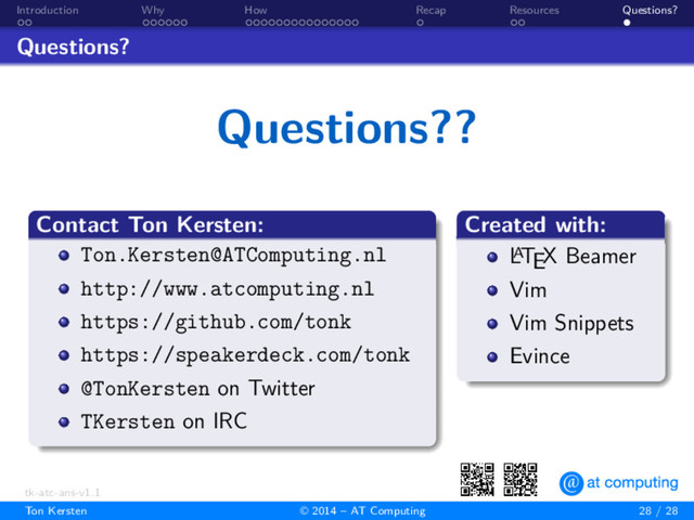 . .
Introduction
. . . . . .
Why
. . . . . . . . . . . . . . .
How
.
Recap
. .
Resources
.
Questions?
Questions?
Questions??
.
Contact Ton Kersten:
.
.
.
.
.
.
.
.
Ton.Kersten@ATComputing.nl
http://www.atcomputing.nl
https://github.com/tonk
https://speakerdeck.com/tonk
@TonKersten on Twitter
TKersten on IRC
.
Created with:
.
.
.
.
.
.
.
.
L
A
TEX Beamer
Vim
Vim Snippets
Evince
.
..
.
tk-atc-ans-v1.1
Ton Kersten © 2014 – AT Computing 28 / 28
