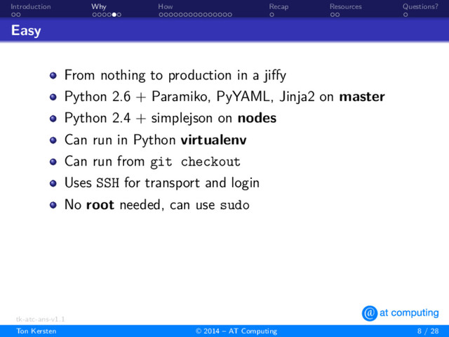 . .
Introduction
. . . . . .
Why
. . . . . . . . . . . . . . .
How
.
Recap
. .
Resources
.
Questions?
Easy
From nothing to production in a jiﬀy
Python 2.6 + Paramiko, PyYAML, Jinja2 on master
Python 2.4 + simplejson on nodes
Can run in Python virtualenv
Can run from git checkout
Uses SSH for transport and login
No root needed, can use sudo
tk-atc-ans-v1.1
Ton Kersten © 2014 – AT Computing 8 / 28
