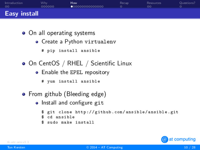 . .
Introduction
. . . . . .
Why
. . . . . . . . . . . . . . .
How
.
Recap
. .
Resources
.
Questions?
Easy install
On all operating systems
Create a Python virtualenv
# pip install ansible
On CentOS / RHEL / Scientiﬁc Linux
Enable the EPEL repository
# yum install ansible
From github (Bleeding edge)
Install and conﬁgure git
$ git clone http :// github.com/ansible/ansible.git
$ cd ansible
$ sudo make install
tk-atc-ans-v1.1
Ton Kersten © 2014 – AT Computing 10 / 28
