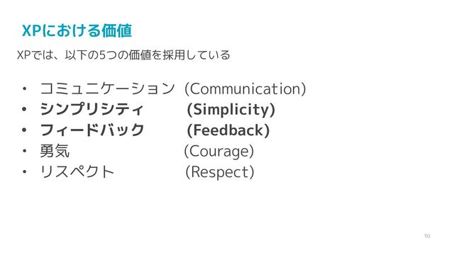 10
XPにおける価値
XPでは、以下の5つの価値を採用している
• コミュニケーション (Communication)
• シンプリシティ (Simplicity)
• フィードバック (Feedback)
• 勇気 (Courage)
• リスペクト (Respect)
